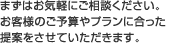 まずはお気軽にご相談ください。お客様のご予算やプランに合った提案をさせていただきます。